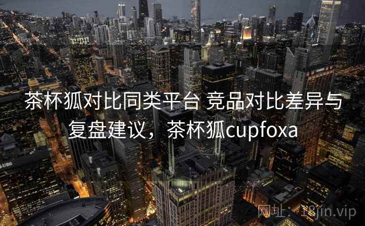 茶杯狐对比同类平台 竞品对比差异与复盘建议，茶杯狐cupfoxa