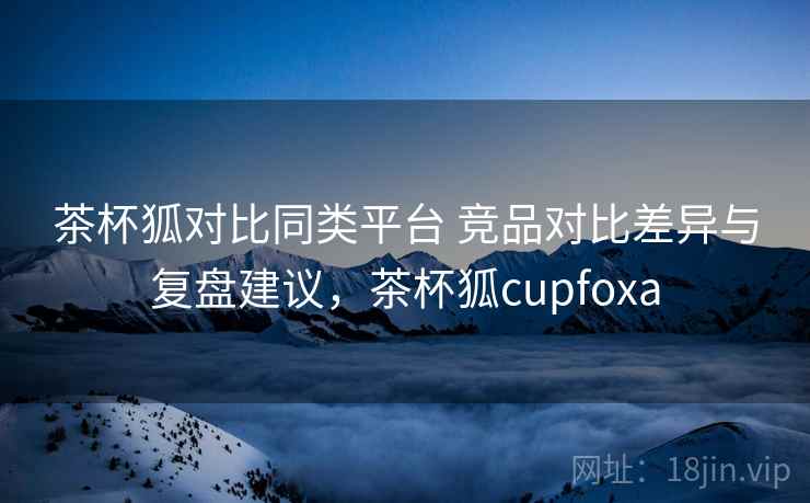 茶杯狐对比同类平台 竞品对比差异与复盘建议，茶杯狐cupfoxa