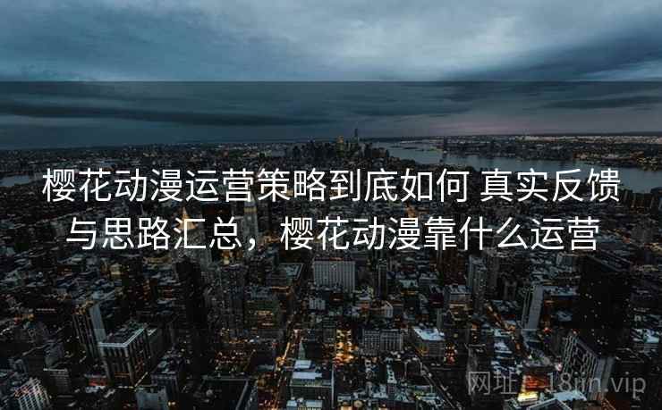 樱花动漫运营策略到底如何 真实反馈与思路汇总，樱花动漫靠什么运营