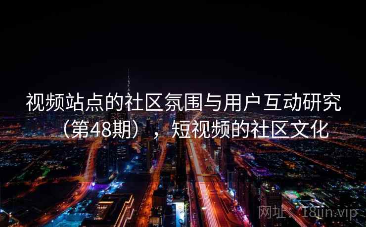 视频站点的社区氛围与用户互动研究(第48期),短视频的社区文化 视频站点的社区氛围与用户互动研究(第48期),短视频的社区文化