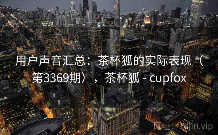 用户声音汇总:茶杯狐的实际表现(第3369期),茶杯狐 - cupfox 用户声音汇总:茶杯狐的实际表现(第3369期),茶杯狐 - cupfox