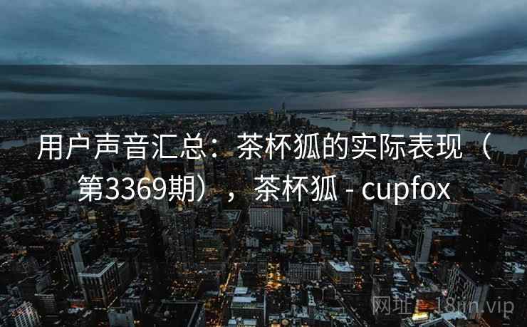 用户声音汇总:茶杯狐的实际表现(第3369期),茶杯狐 - cupfox 用户声音汇总:茶杯狐的实际表现(第3369期),茶杯狐 - cupfox