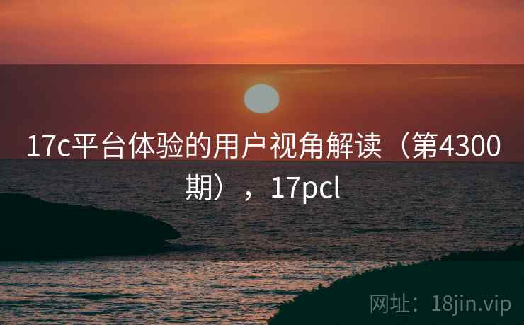 17c平台体验的用户视角解读(第4300期),17pcl 17c平台体验的用户视角解读(第4300期),17pcl