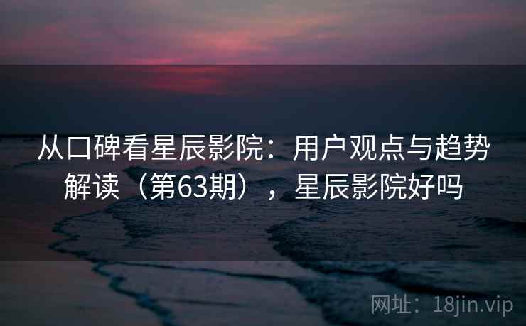 从口碑看星辰影院:用户观点与趋势解读(第63期),星辰影院好吗 从口碑看星辰影院:用户观点与趋势解读(第63期),星辰影院好吗