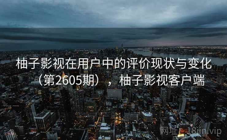 柚子影视在用户中的评价现状与变化(第2605期),柚子影视客户端 柚子影视在用户中的评价现状与变化(第2605期),柚子影视客户端