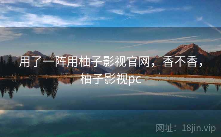 用了一阵用柚子影视官网,香不香,柚子影视pc 用了一阵用柚子影视官网,香不香,柚子影视pc