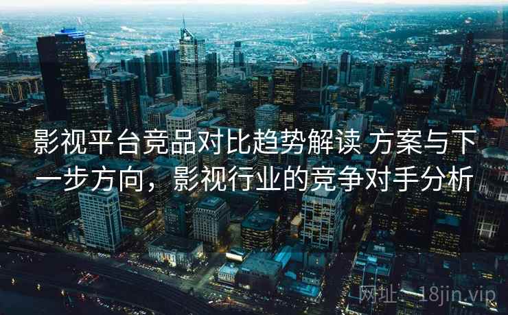 影视平台竞品对比趋势解读 方案与下一步方向,影视行业的竞争对手分析 影视平台竞品对比趋势解读 方案与下一步方向,影视行业的竞争对手分析