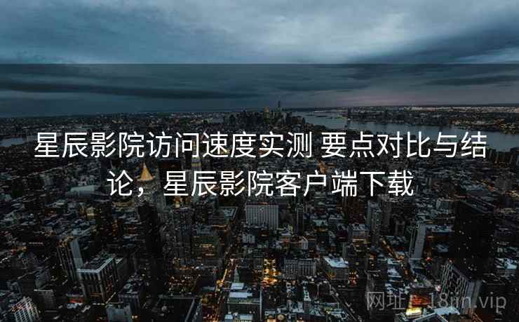 星辰影院访问速度实测 要点对比与结论，星辰影院客户端下载