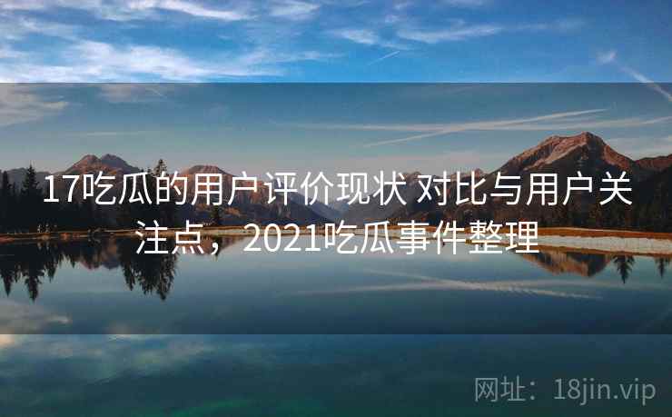 17吃瓜的用户评价现状 对比与用户关注点,2021吃瓜事件整理 17吃瓜的用户评价现状 对比与用户关注点,2021吃瓜事件整理