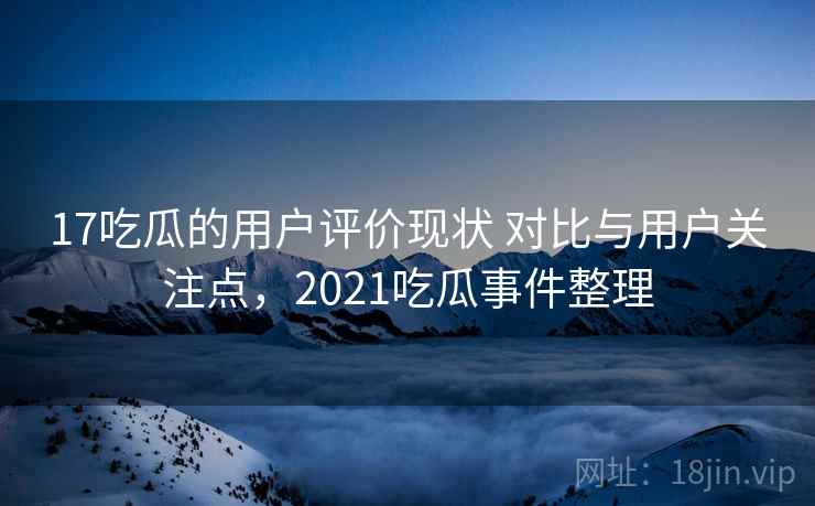 17吃瓜的用户评价现状 对比与用户关注点,2021吃瓜事件整理 17吃瓜的用户评价现状 对比与用户关注点,2021吃瓜事件整理