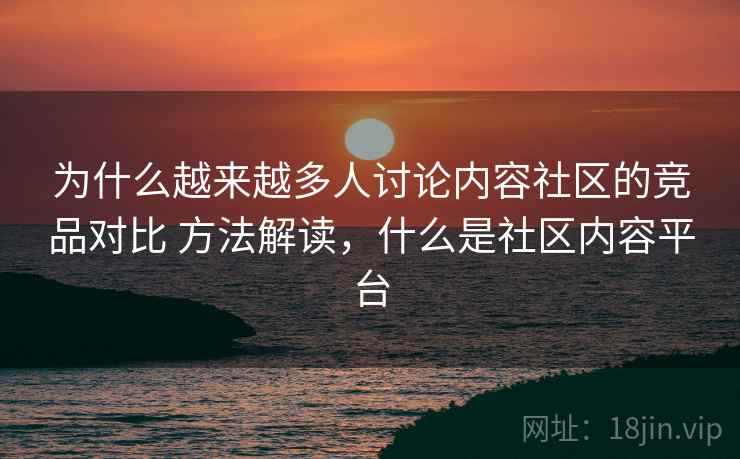 为什么越来越多人讨论内容社区的竞品对比 方法解读，什么是社区内容平台
