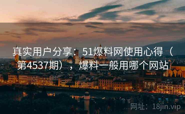 真实用户分享：51爆料网使用心得（第4537期），爆料一般用哪个网站