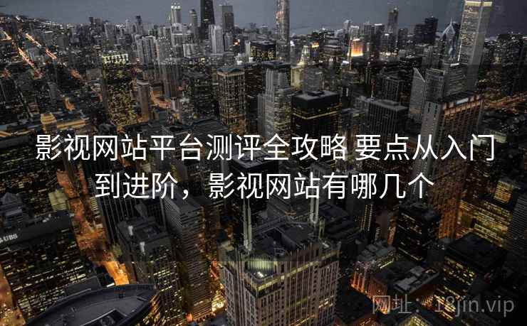影视网站平台测评全攻略 要点从入门到进阶，影视网站有哪几个