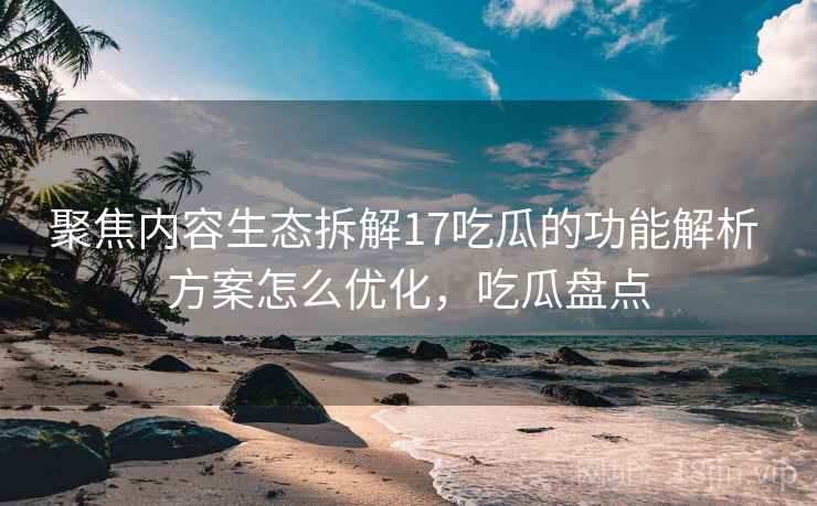聚焦内容生态拆解17吃瓜的功能解析 方案怎么优化，吃瓜盘点