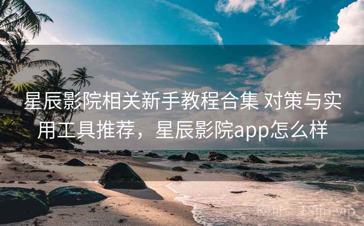 星辰影院相关新手教程合集 对策与实用工具推荐，星辰影院app怎么样