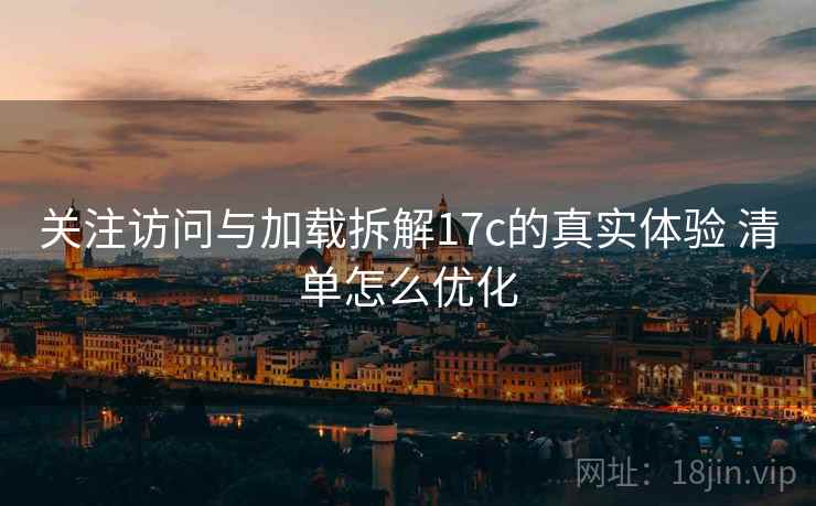 关注访问与加载拆解17c的真实体验 清单怎么优化