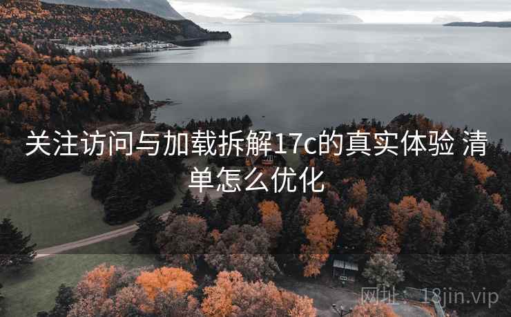 关注访问与加载拆解17c的真实体验 清单怎么优化