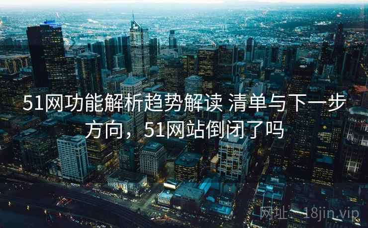 51网功能解析趋势解读 清单与下一步方向，51网站倒闭了吗