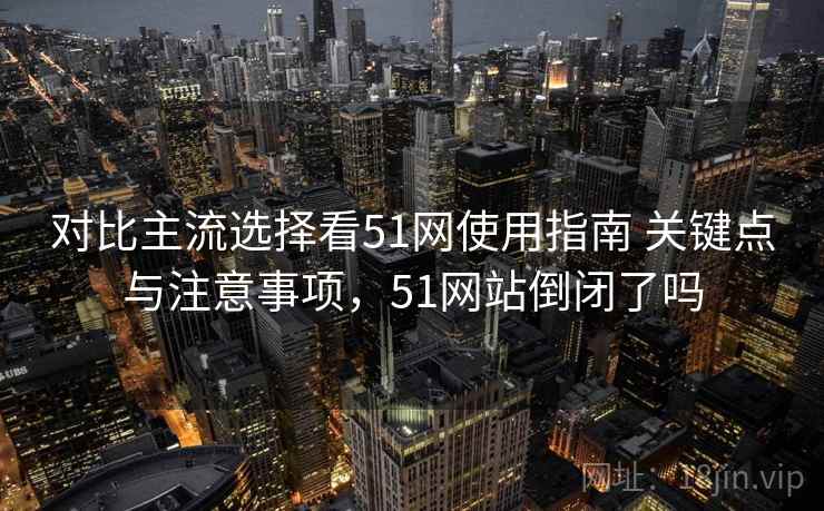 对比主流选择看51网使用指南 关键点与注意事项，51网站倒闭了吗
