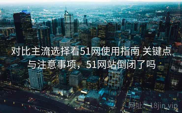 对比主流选择看51网使用指南 关键点与注意事项，51网站倒闭了吗