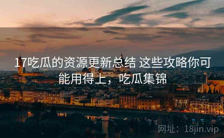 17吃瓜的资源更新总结 这些攻略你可能用得上，吃瓜集锦