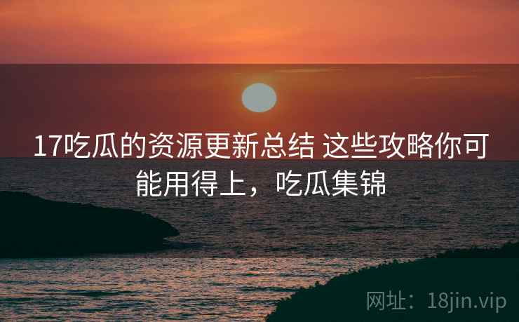 17吃瓜的资源更新总结 这些攻略你可能用得上，吃瓜集锦
