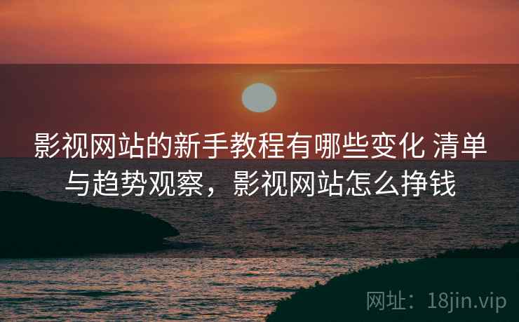 影视网站的新手教程有哪些变化 清单与趋势观察，影视网站怎么挣钱