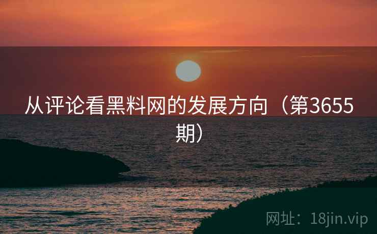 从评论看黑料网的发展方向（第3655期）