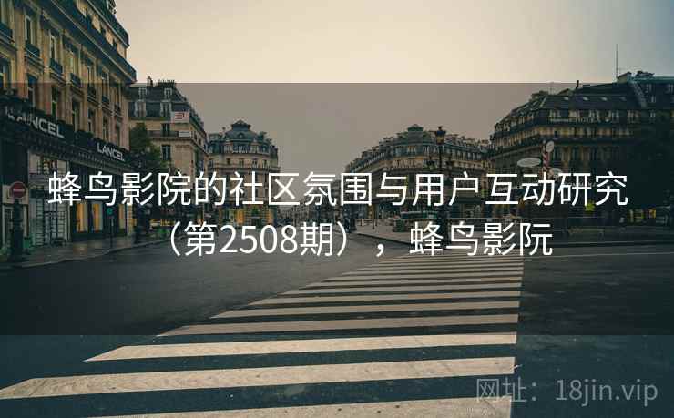蜂鸟影院的社区氛围与用户互动研究（第2508期），蜂鸟影阮