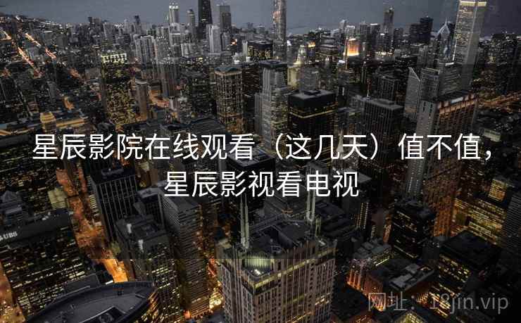 星辰影院在线观看（这几天）值不值，星辰影视看电视