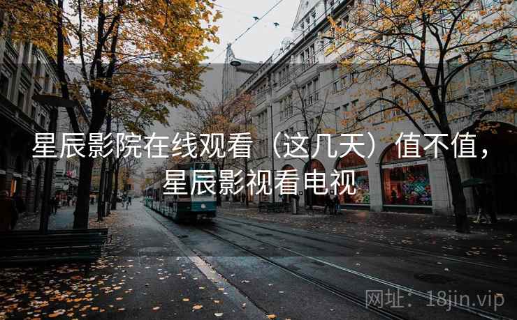 星辰影院在线观看（这几天）值不值，星辰影视看电视