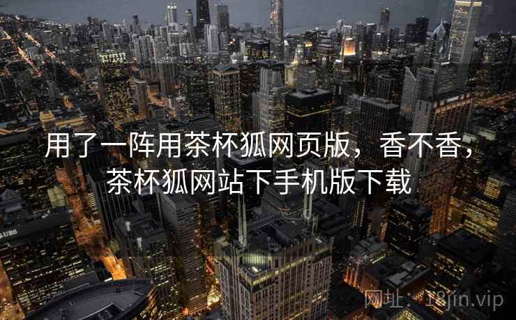 用了一阵用茶杯狐网页版，香不香，茶杯狐网站下手机版下载