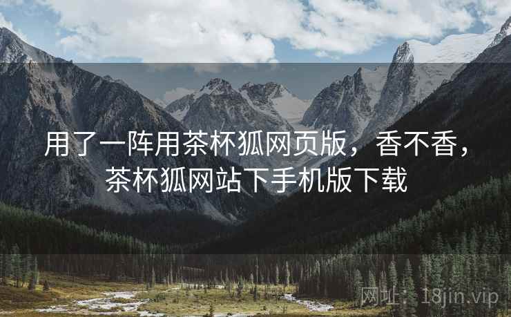 用了一阵用茶杯狐网页版，香不香，茶杯狐网站下手机版下载