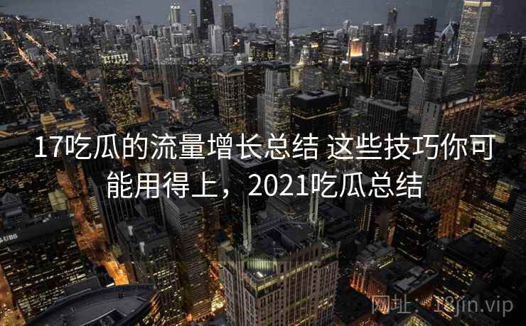 17吃瓜的流量增长总结 这些技巧你可能用得上，2021吃瓜总结