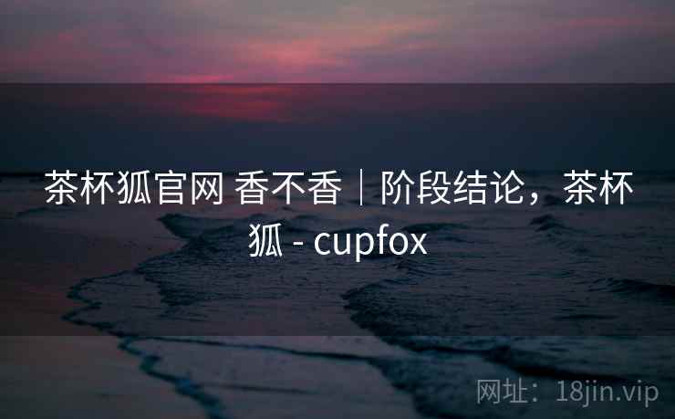 茶杯狐官网 香不香｜阶段结论，茶杯狐 - cupfox