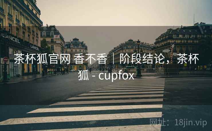 茶杯狐官网 香不香｜阶段结论，茶杯狐 - cupfox