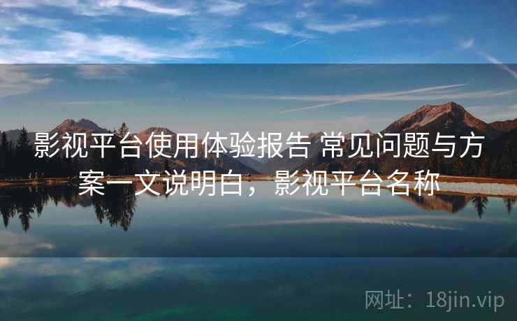 影视平台使用体验报告 常见问题与方案一文说明白，影视平台名称