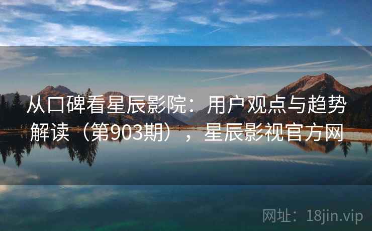 从口碑看星辰影院：用户观点与趋势解读（第903期），星辰影视官方网