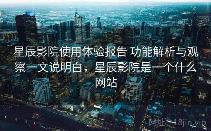 星辰影院使用体验报告 功能解析与观察一文说明白，星辰影院是一个什么网站