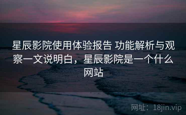 星辰影院使用体验报告 功能解析与观察一文说明白,星辰影院是一个什么网站 星辰影院使用体验报告 功能解析与观察一文说明白,星辰影院是一个什么网站