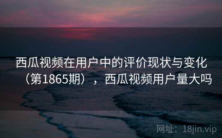 西瓜视频在用户中的评价现状与变化(第1865期),西瓜视频用户量大吗 西瓜视频在用户中的评价现状与变化(第1865期),西瓜视频用户量大吗