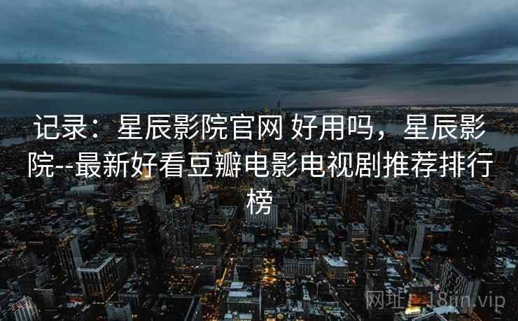 记录：星辰影院官网 好用吗，星辰影院--最新好看豆瓣电影电视剧推荐排行榜