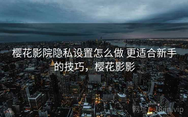 樱花影院隐私设置怎么做 更适合新手的技巧,樱花影影 樱花影院隐私设置怎么做 更适合新手的技巧,樱花影影