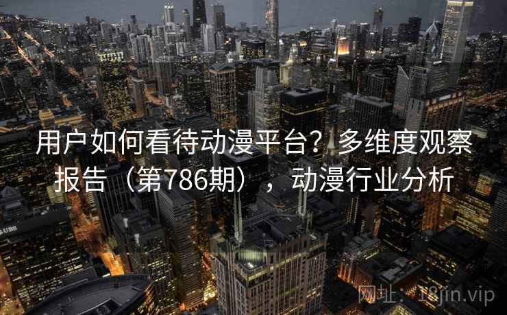 用户如何看待动漫平台?多维度观察报告(第786期),动漫行业分析 用户如何看待动漫平台?多维度观察报告(第786期),动漫行业分析