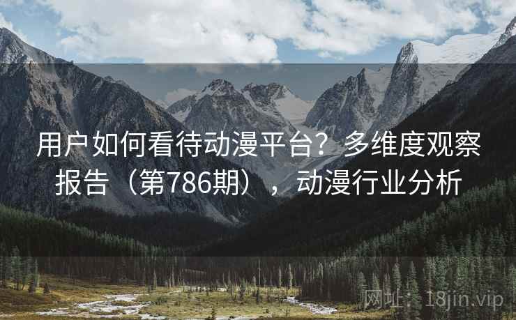 用户如何看待动漫平台?多维度观察报告(第786期),动漫行业分析 用户如何看待动漫平台?多维度观察报告(第786期),动漫行业分析