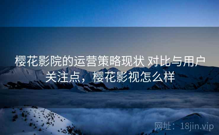 樱花影院的运营策略现状 对比与用户关注点,樱花影视怎么样 樱花影院的运营策略现状 对比与用户关注点,樱花影视怎么样