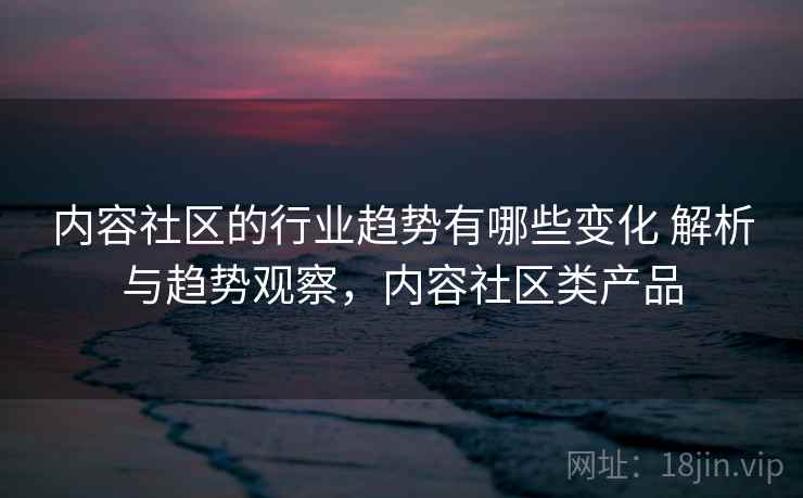 内容社区的行业趋势有哪些变化 解析与趋势观察,内容社区类产品 内容社区的行业趋势有哪些变化 解析与趋势观察,内容社区类产品