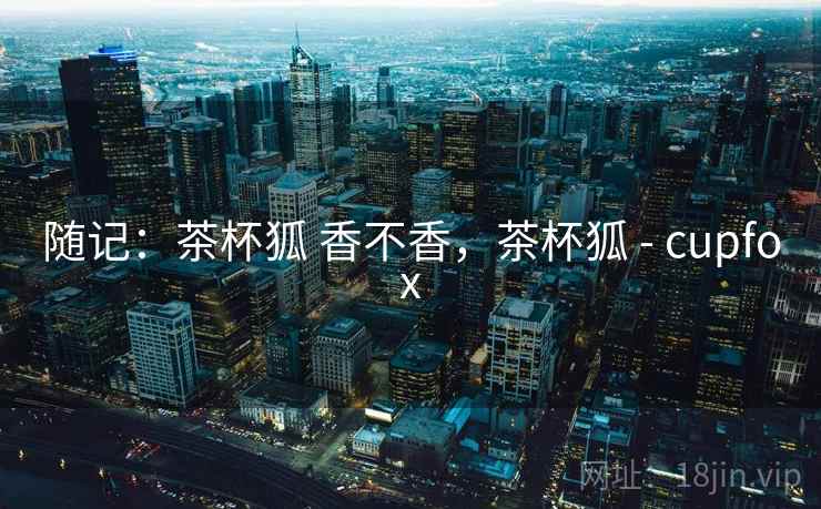 随记:茶杯狐 香不香,茶杯狐 - cupfox 随记:茶杯狐 香不香,茶杯狐 - cupfox