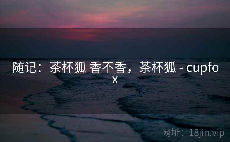 随记:茶杯狐 香不香,茶杯狐 - cupfox 随记:茶杯狐 香不香,茶杯狐 - cupfox