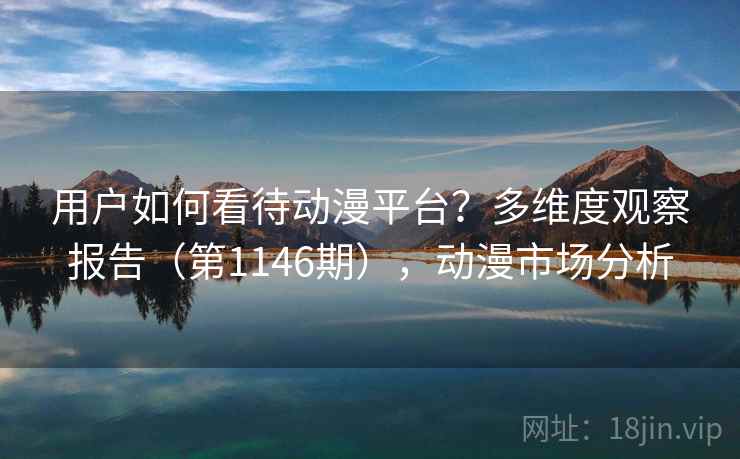 用户如何看待动漫平台?多维度观察报告(第1146期),动漫市场分析 用户如何看待动漫平台?多维度观察报告(第1146期),动漫市场分析